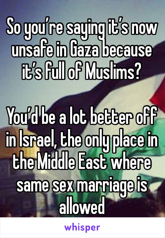 So you’re saying it’s now unsafe in Gaza because it’s full of Muslims?

You’d be a lot better off in Israel, the only place in the Middle East where same sex marriage is allowed 