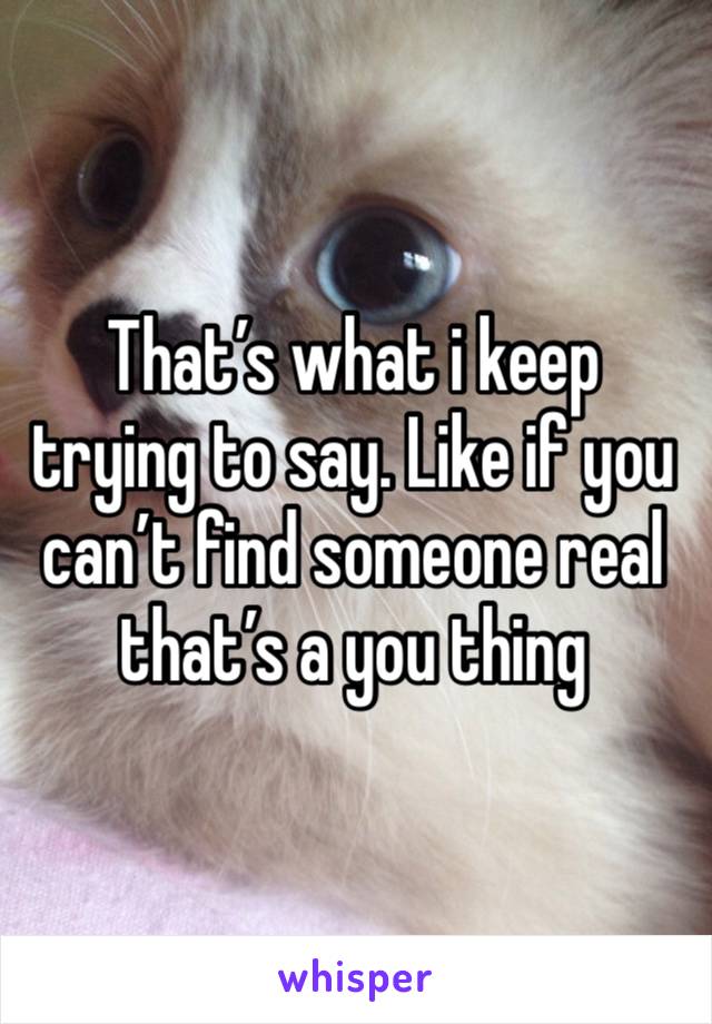 That’s what i keep trying to say. Like if you can’t find someone real that’s a you thing 