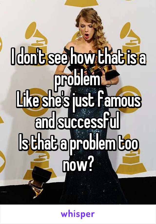 I don't see how that is a problem 
Like she's just famous and successful 
Is that a problem too now?