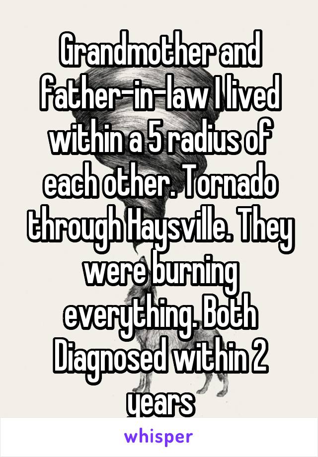 Grandmother and father-in-law I lived within a 5 radius of each other. Tornado through Haysville. They were burning everything. Both Diagnosed within 2 years