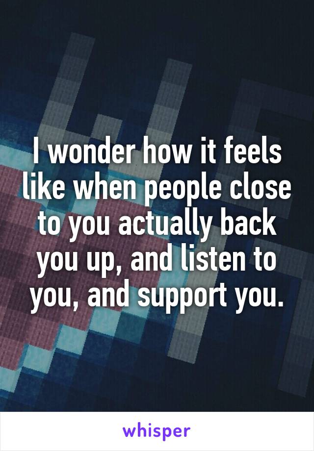 I wonder how it feels like when people close to you actually back you up, and listen to you, and support you.