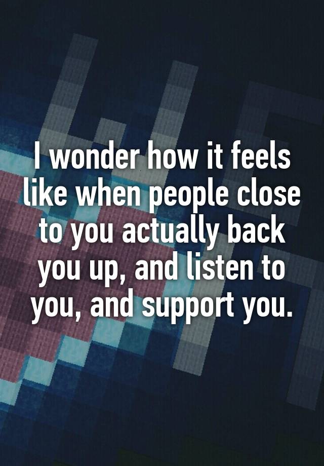 I wonder how it feels like when people close to you actually back you up, and listen to you, and support you.