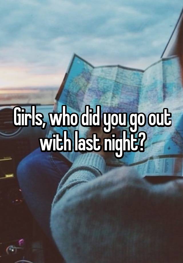 Girls, who did you go out with last night?