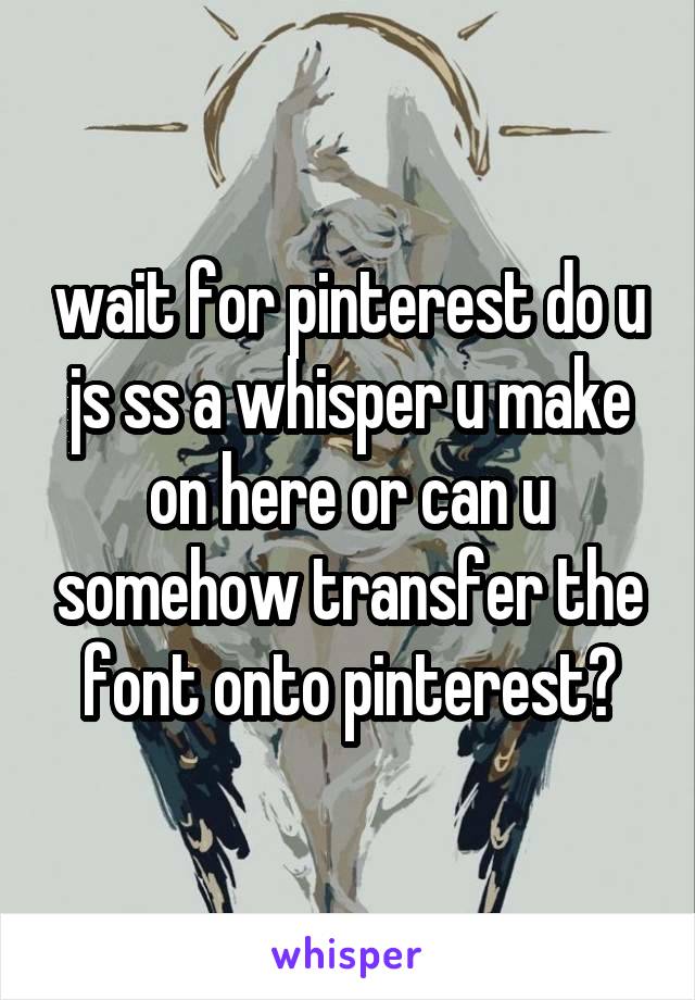 wait for pinterest do u js ss a whisper u make on here or can u somehow transfer the font onto pinterest?