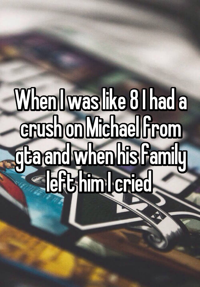 When I was like 8 I had a crush on Michael from gta and when his family left him I cried 