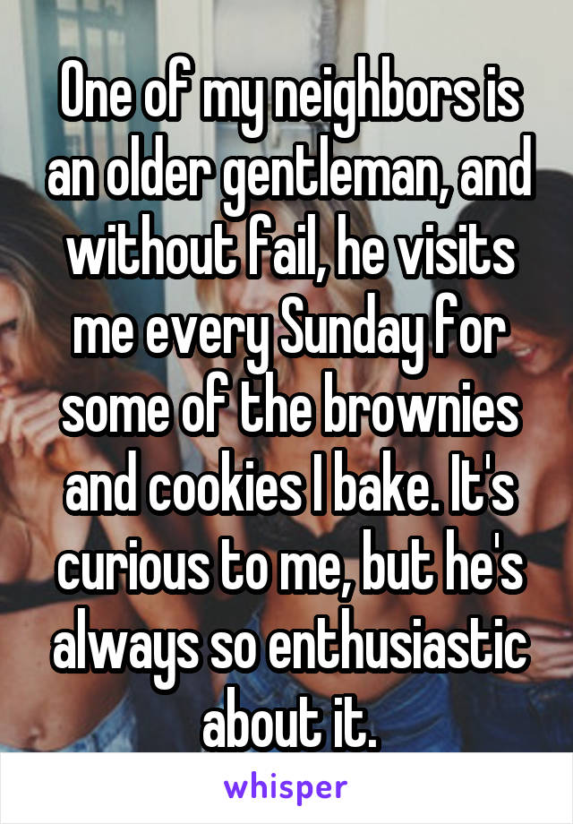 One of my neighbors is an older gentleman, and without fail, he visits me every Sunday for some of the brownies and cookies I bake. It's curious to me, but he's always so enthusiastic about it.