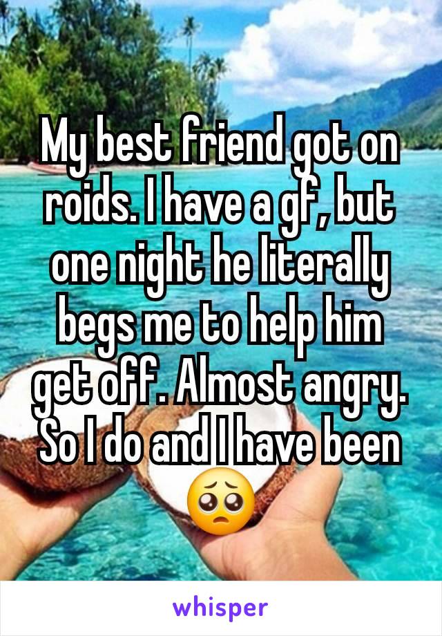 My best friend got on roids. I have a gf, but one night he literally begs me to help him get off. Almost angry. So I do and I have been 🥺