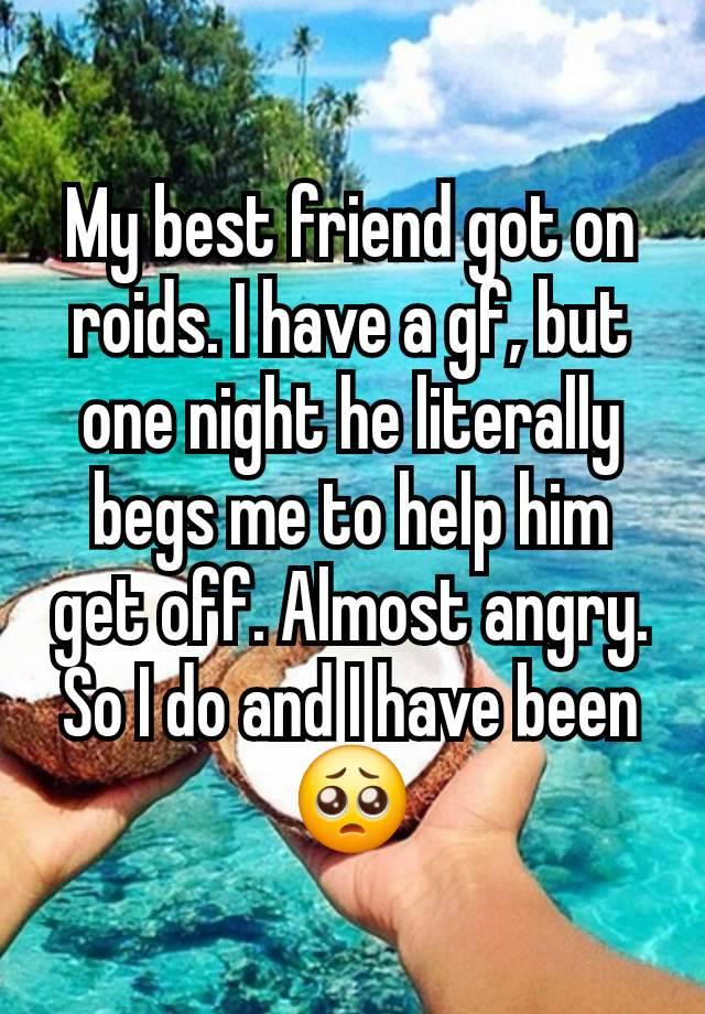 My best friend got on roids. I have a gf, but one night he literally begs me to help him get off. Almost angry. So I do and I have been 🥺