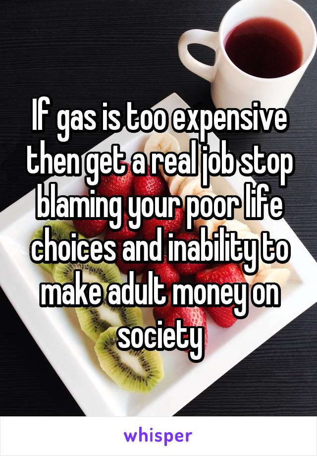 If gas is too expensive then get a real job stop blaming your poor life choices and inability to make adult money on society