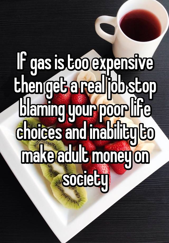 If gas is too expensive then get a real job stop blaming your poor life choices and inability to make adult money on society