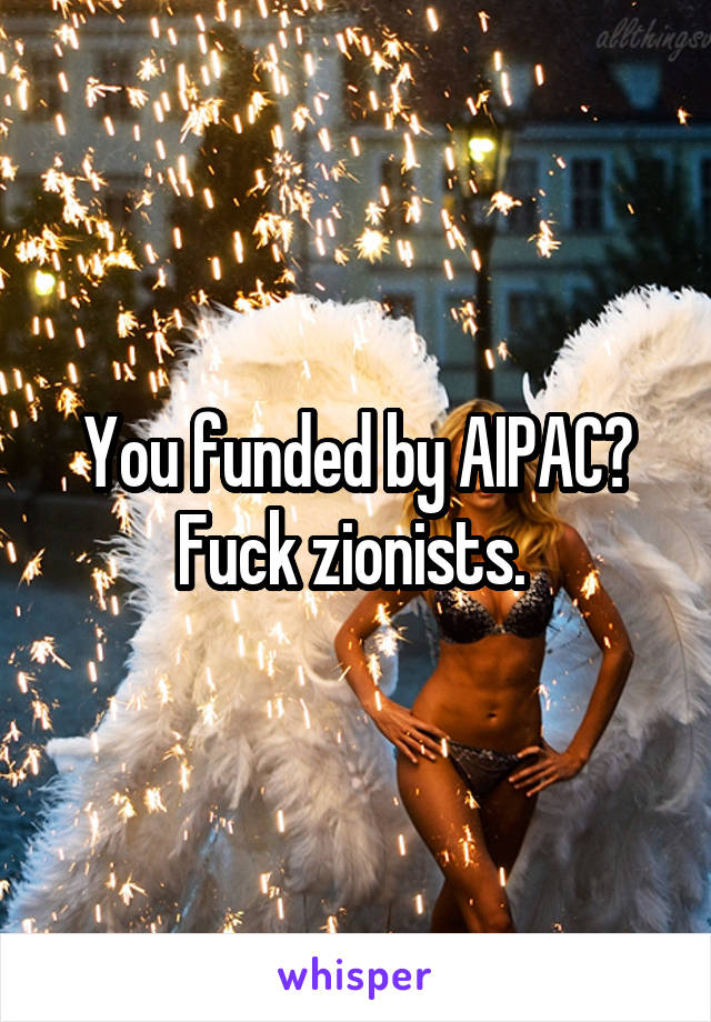 You funded by AIPAC? Fuck zionists. 