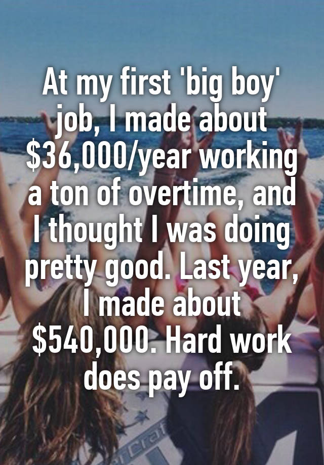 At my first 'big boy' job, I made about $36,000/year working a ton of overtime, and I thought I was doing pretty good. Last year, I made about $540,000. Hard work does pay off.