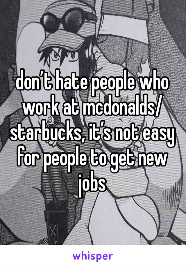 don’t hate people who work at mcdonalds/starbucks, it’s not easy for people to get new jobs