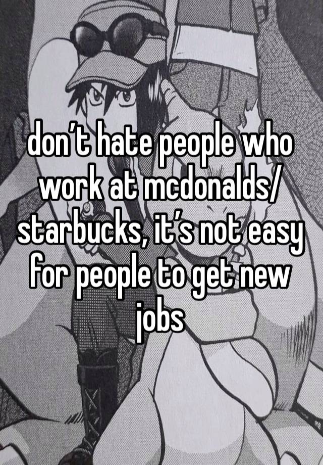 don’t hate people who work at mcdonalds/starbucks, it’s not easy for people to get new jobs