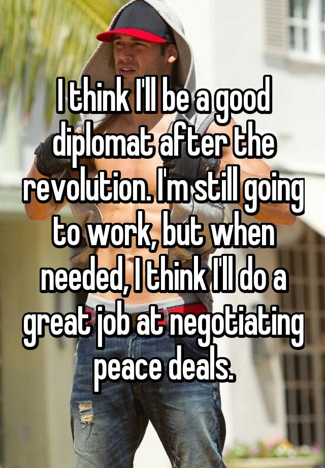 I think I'll be a good diplomat after the revolution. I'm still going to work, but when needed, I think I'll do a great job at negotiating peace deals.