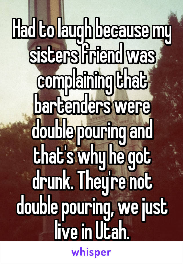 Had to laugh because my sisters friend was complaining that bartenders were double pouring and that's why he got drunk. They're not double pouring, we just live in Utah.