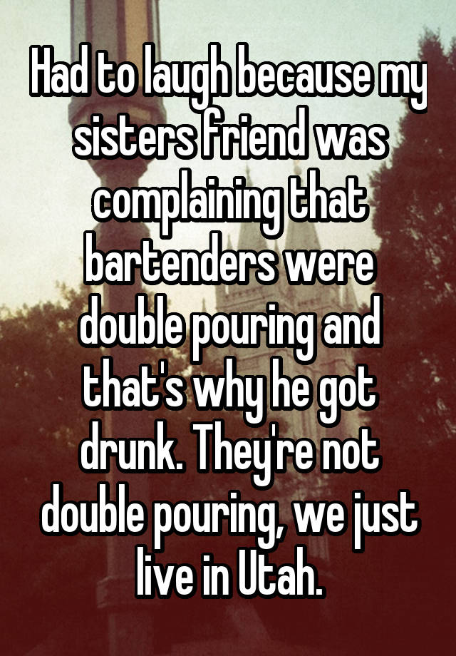 Had to laugh because my sisters friend was complaining that bartenders were double pouring and that's why he got drunk. They're not double pouring, we just live in Utah.