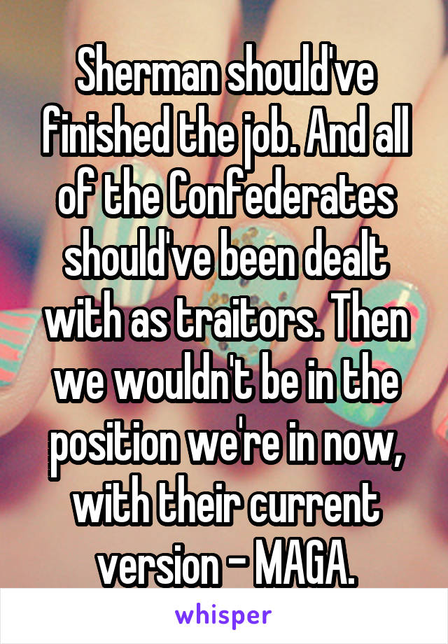 Sherman should've finished the job. And all of the Confederates should've been dealt with as traitors. Then we wouldn't be in the position we're in now, with their current version - MAGA.