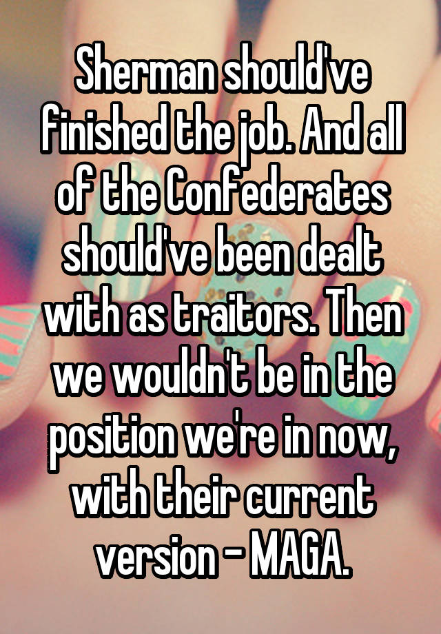 Sherman should've finished the job. And all of the Confederates should've been dealt with as traitors. Then we wouldn't be in the position we're in now, with their current version - MAGA.