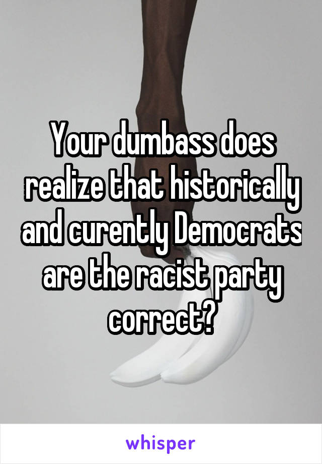 Your dumbass does realize that historically and curently Democrats are the racist party correct?