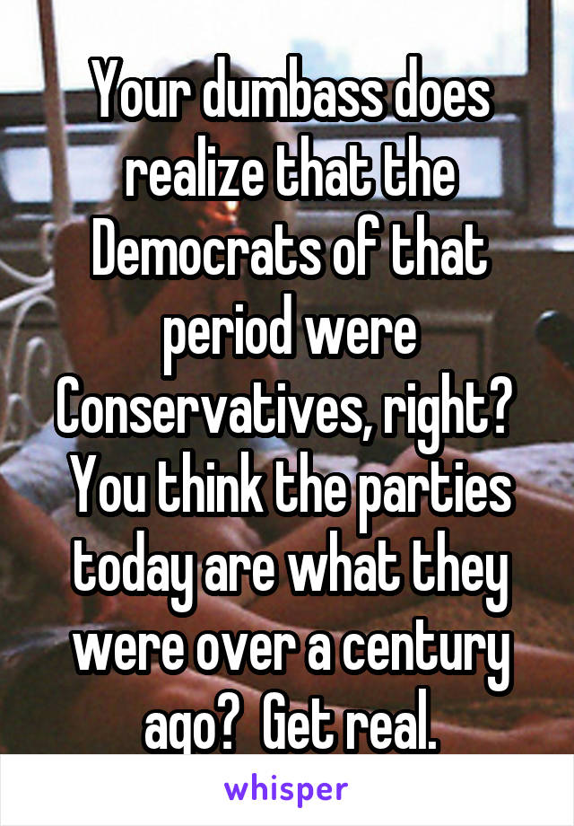 Your dumbass does realize that the Democrats of that period were Conservatives, right?  You think the parties today are what they were over a century ago?  Get real.