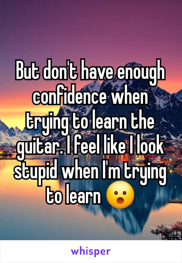 But don't have enough confidence when trying to learn the guitar. I feel like I look stupid when I'm trying to learn 😮