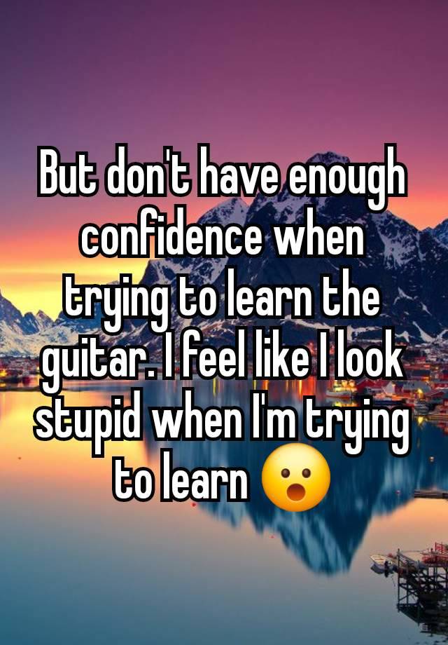 But don't have enough confidence when trying to learn the guitar. I feel like I look stupid when I'm trying to learn 😮