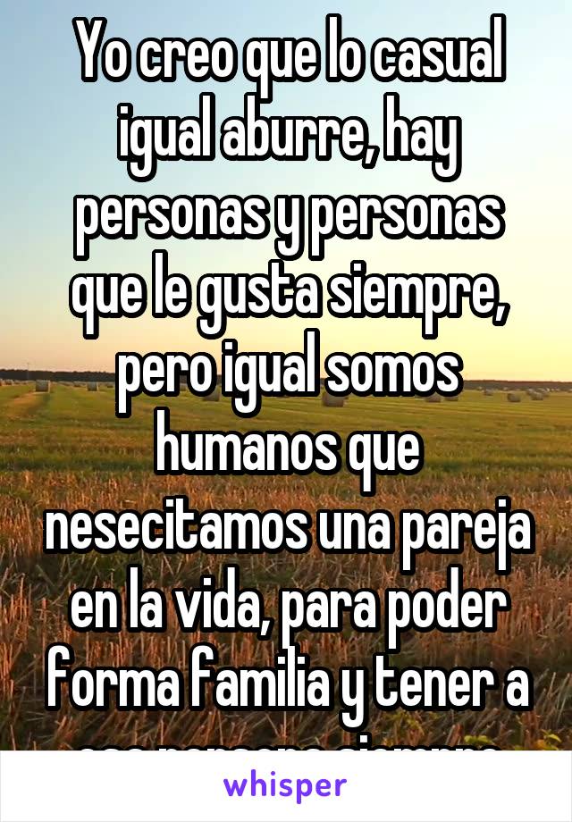 Yo creo que lo casual igual aburre, hay personas y personas que le gusta siempre, pero igual somos humanos que nesecitamos una pareja en la vida, para poder forma familia y tener a esa persona siempre