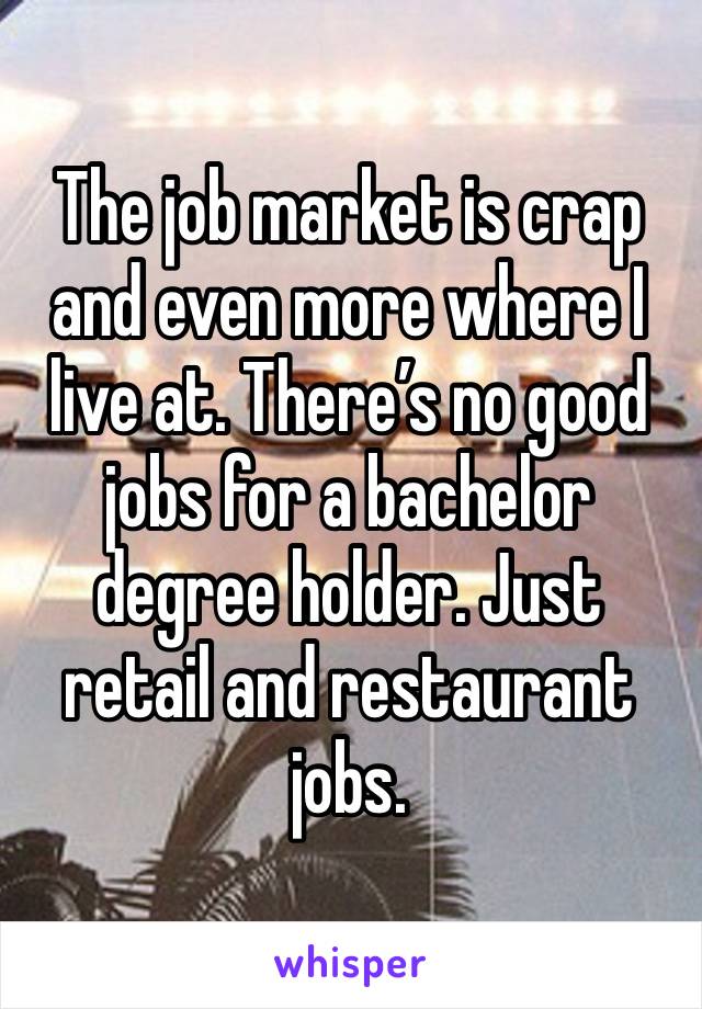 The job market is crap and even more where I live at. There’s no good jobs for a bachelor degree holder. Just retail and restaurant jobs. 