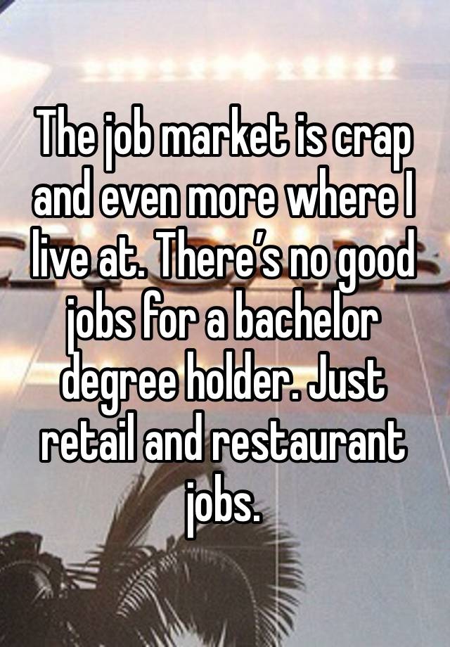 The job market is crap and even more where I live at. There’s no good jobs for a bachelor degree holder. Just retail and restaurant jobs. 