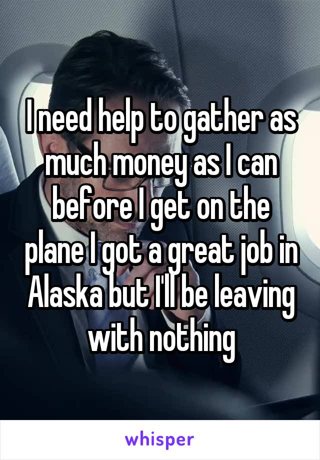 I need help to gather as much money as I can before I get on the plane I got a great job in Alaska but I'll be leaving with nothing