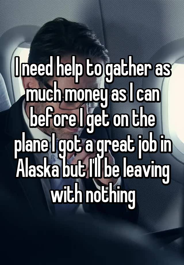 I need help to gather as much money as I can before I get on the plane I got a great job in Alaska but I'll be leaving with nothing