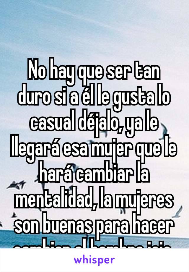 No hay que ser tan duro si a él le gusta lo casual déjalo, ya le llegará esa mujer que le hará cambiar la mentalidad, la mujeres son buenas para hacer cambiar al hombre jeje.