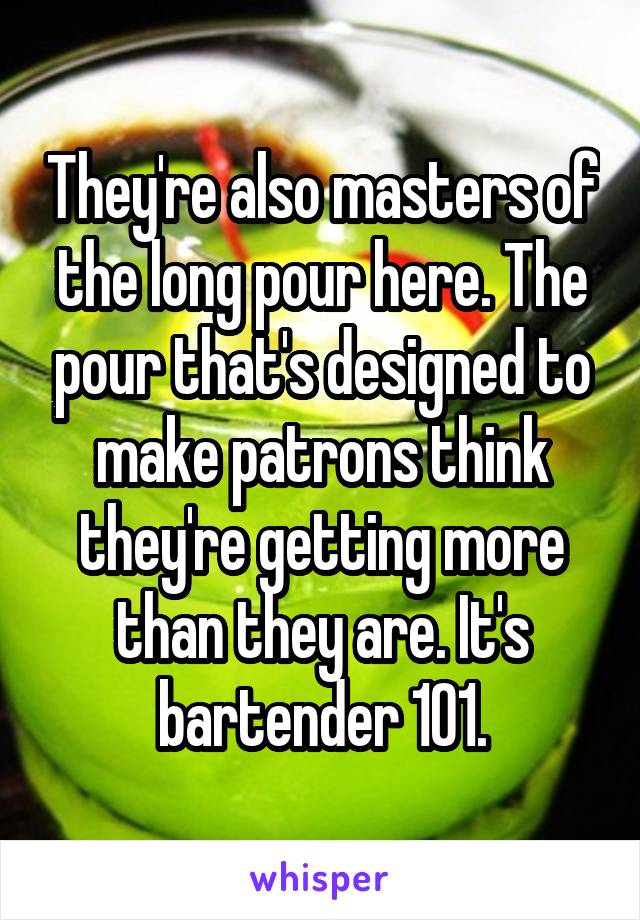 They're also masters of the long pour here. The pour that's designed to make patrons think they're getting more than they are. It's bartender 101.