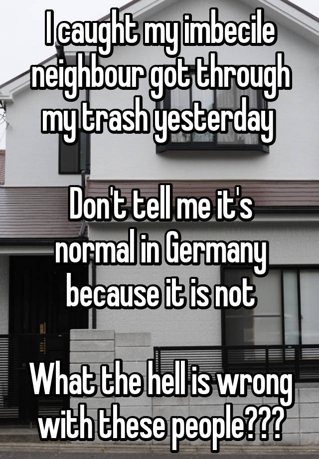 I caught my imbecile neighbour got through my trash yesterday 

Don't tell me it's normal in Germany because it is not

What the hell is wrong with these people???