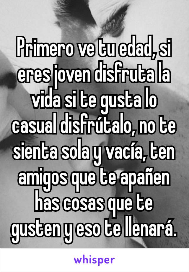 Primero ve tu edad, si eres joven disfruta la vida si te gusta lo casual disfrútalo, no te sienta sola y vacía, ten amigos que te apañen has cosas que te gusten y eso te llenará.