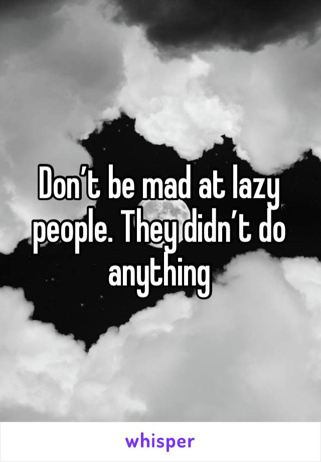 Don’t be mad at lazy people. They didn’t do anything