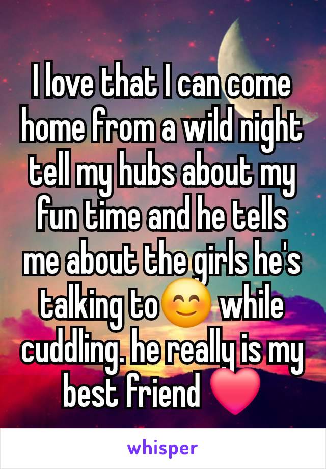 I love that I can come home from a wild night tell my hubs about my fun time and he tells me about the girls he's talking to😊 while cuddling. he really is my best friend ❤️