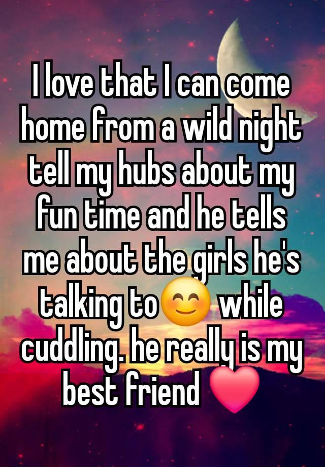 I love that I can come home from a wild night tell my hubs about my fun time and he tells me about the girls he's talking to😊 while cuddling. he really is my best friend ❤️