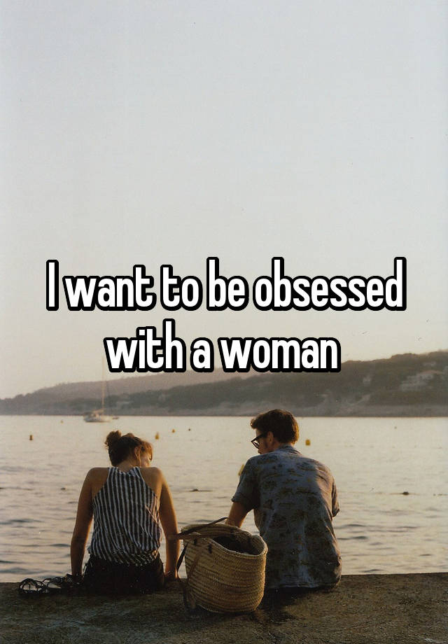 I want to be obsessed with a woman 