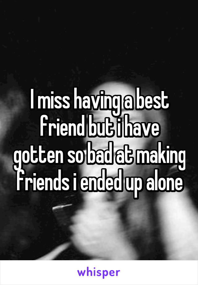 I miss having a best friend but i have gotten so bad at making friends i ended up alone