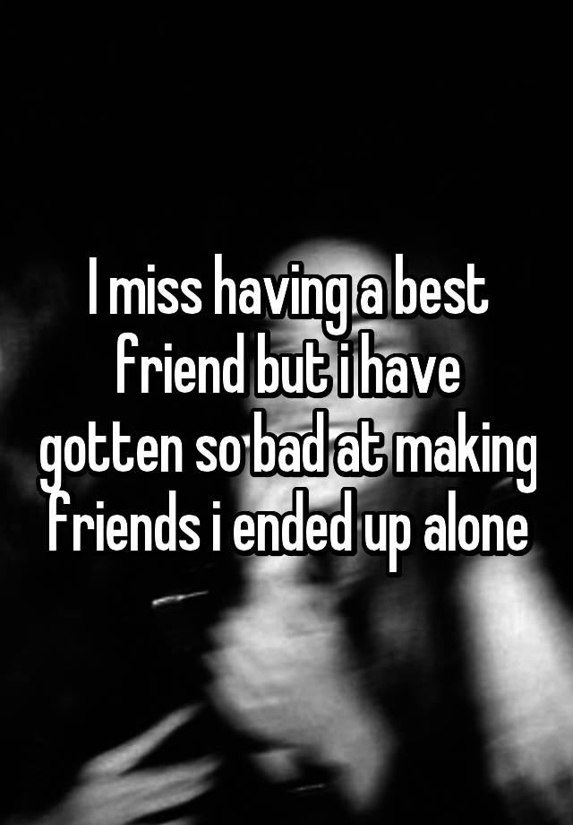 I miss having a best friend but i have gotten so bad at making friends i ended up alone