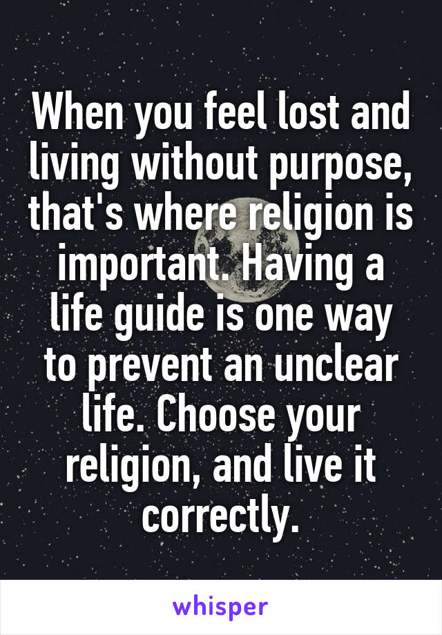 When you feel lost and living without purpose, that's where religion is important. Having a life guide is one way to prevent an unclear life. Choose your religion, and live it correctly.