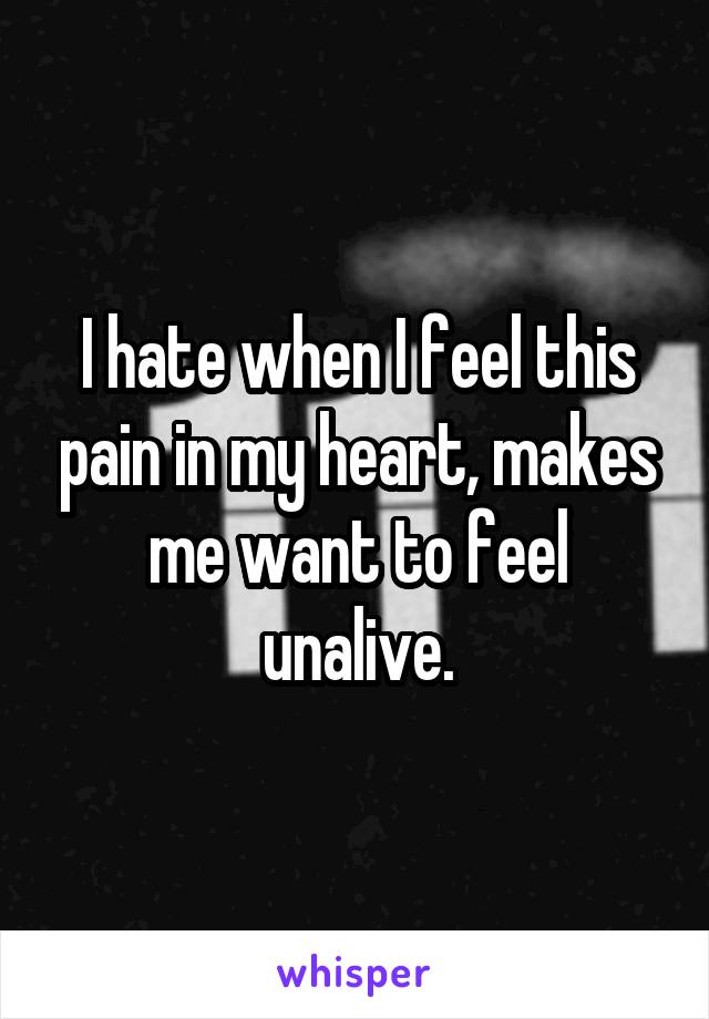 I hate when I feel this pain in my heart, makes me want to feel unalive.