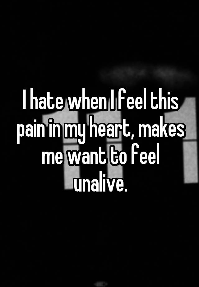 I hate when I feel this pain in my heart, makes me want to feel unalive.