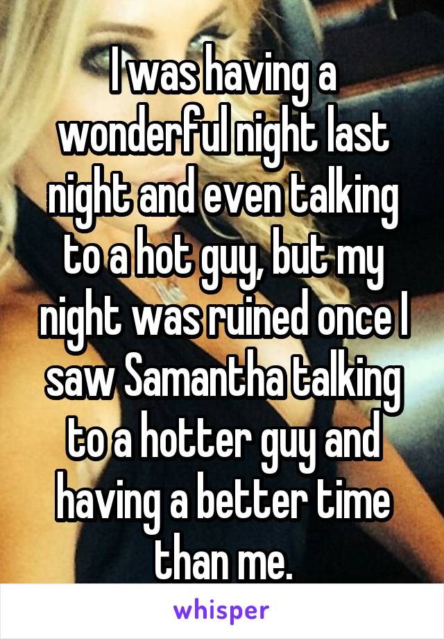 I was having a wonderful night last night and even talking to a hot guy, but my night was ruined once I saw Samantha talking to a hotter guy and having a better time than me.