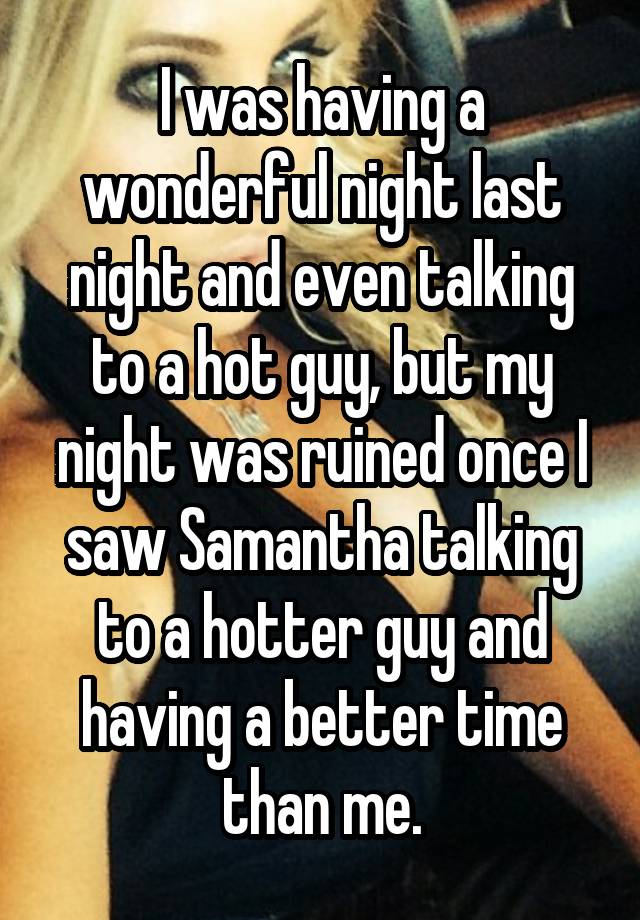 I was having a wonderful night last night and even talking to a hot guy, but my night was ruined once I saw Samantha talking to a hotter guy and having a better time than me.