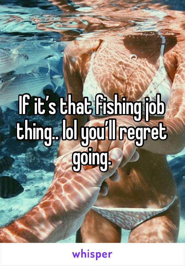 If it’s that fishing job thing.. lol you’ll regret going. 