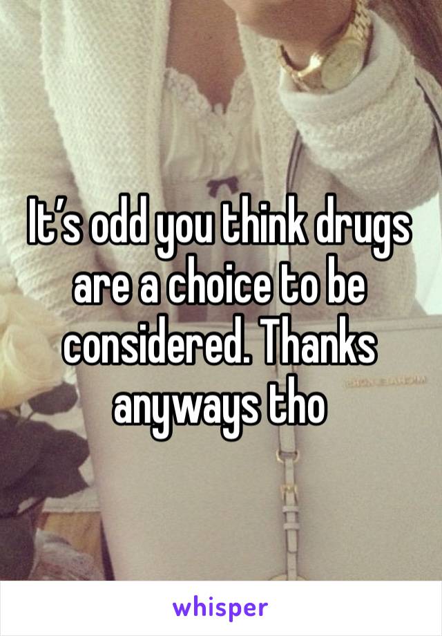 It’s odd you think drugs are a choice to be considered. Thanks anyways tho