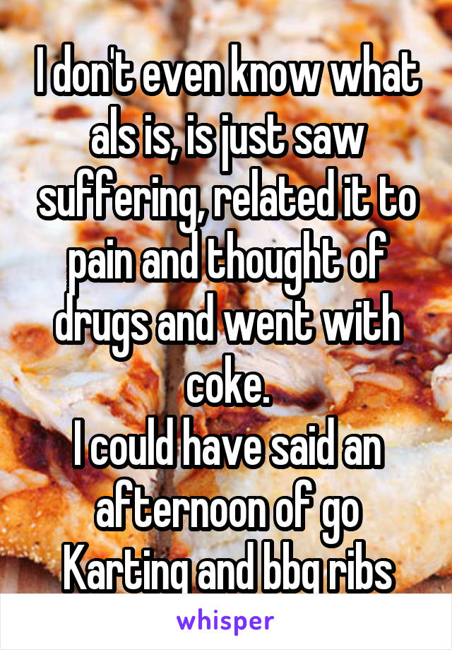 I don't even know what als is, is just saw suffering, related it to pain and thought of drugs and went with coke.
I could have said an afternoon of go Karting and bbq ribs